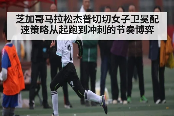 芝加哥马拉松杰普切切女子卫冕配速策略从起跑到冲刺的节奏博弈
