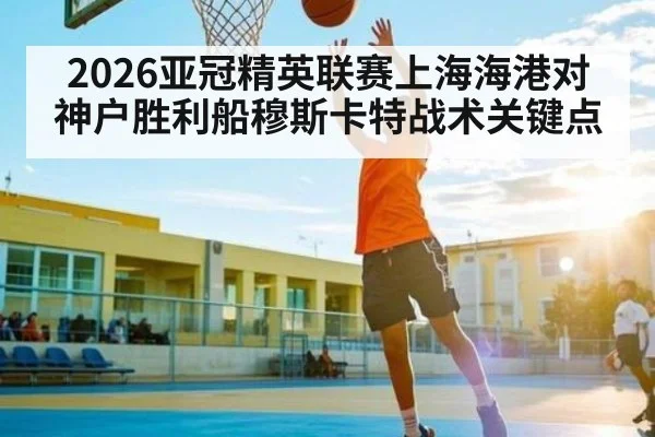 2026亚冠精英联赛上海海港对神户胜利船穆斯卡特战术关键点